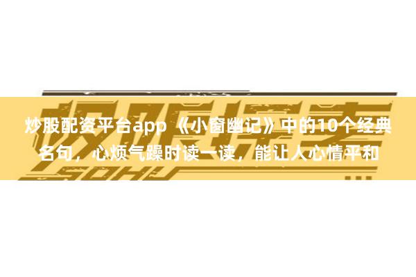炒股配资平台app 《小窗幽记》中的10个经典名句，心烦气躁时读一读，能让人心情平和