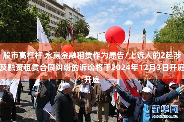 股市高杠杆 永赢金融租赁作为原告/上诉人的2起涉及融资租赁合同纠纷的诉讼将于2024年12月3日开庭