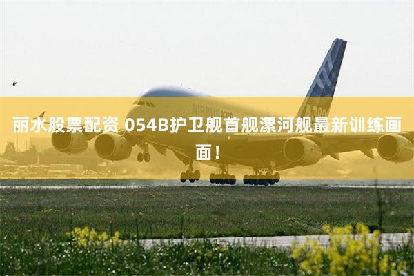 丽水股票配资 054B护卫舰首舰漯河舰最新训练画面！