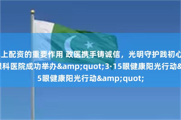 线上配资的重要作用 政医携手铸诚信，光明守护践初心——青岛华厦眼科医院成功举办&quot;3·15眼健康阳光行动&quot;
