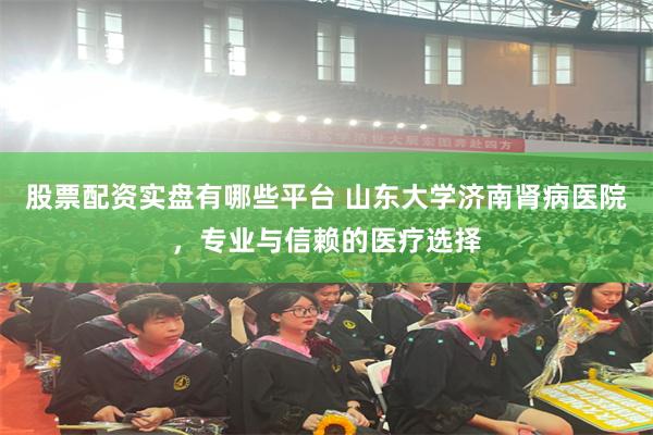 股票配资实盘有哪些平台 山东大学济南肾病医院，专业与信赖的医疗选择