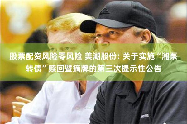股票配资风险零风险 美湖股份: 关于实施“湘泵转债”赎回暨摘牌的第三次提示性公告