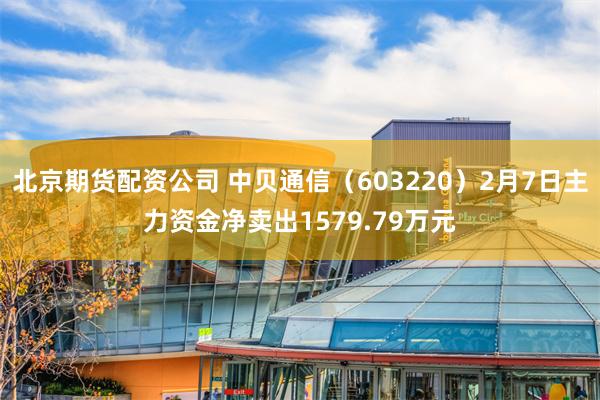 北京期货配资公司 中贝通信（603220）2月7日主力资金净卖出1579.79万元