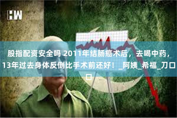 股指配资安全吗 2011年结肠癌术后，去喝中药，13年过去身体反倒比手术前还好！_阿姨_希福_刀口