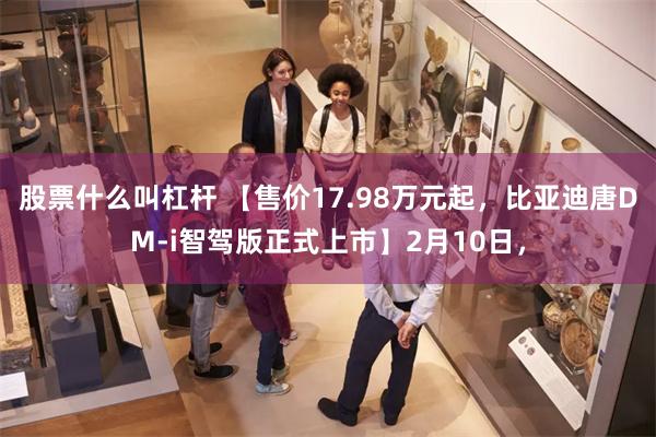 股票什么叫杠杆 【售价17.98万元起，比亚迪唐DM-i智驾版正式上市】2月10日，