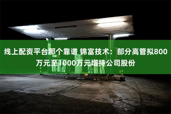 线上配资平台那个靠谱 锦富技术：部分高管拟800万元至1000万元增持公司股份