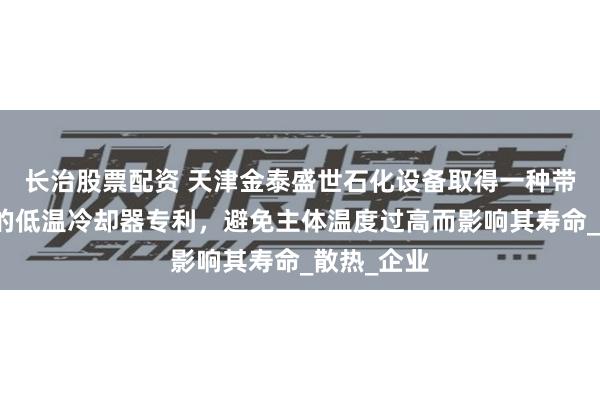 长治股票配资 天津金泰盛世石化设备取得一种带保护机构的低温冷却器专利，避免主体温度过高而影响其寿命_散热_企业