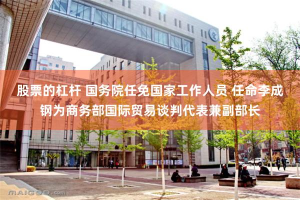 股票的杠杆 国务院任免国家工作人员 任命李成钢为商务部国际贸易谈判代表兼副部长