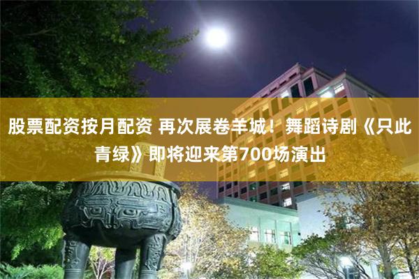 股票配资按月配资 再次展卷羊城！舞蹈诗剧《只此青绿》即将迎来第700场演出