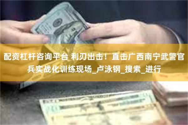 配资杠杆咨询平台 利刃出击！直击广西南宁武警官兵实战化训练现场_卢泳钢_搜索_进行