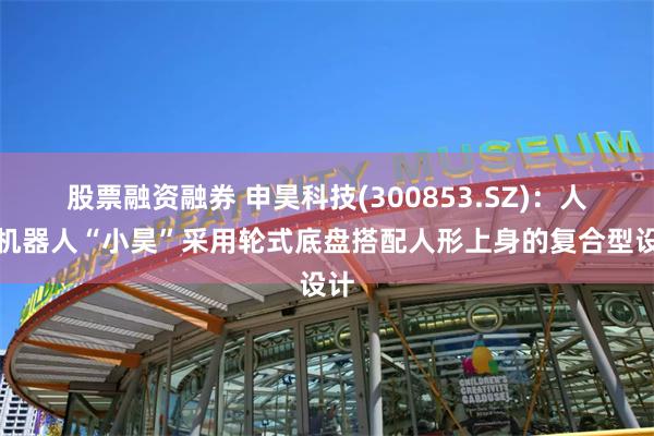 股票融资融券 申昊科技(300853.SZ)：人形机器人“小昊”采用轮式底盘搭配人形上身的复合型设计