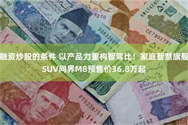 融资炒股的条件 以产品力重构智驾比！家庭智慧旗舰SUV问界M8预售价36.8万起