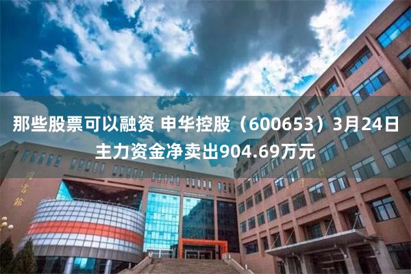那些股票可以融资 申华控股（600653）3月24日主力资金净卖出904.69万元