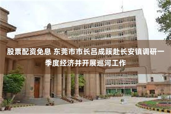 股票配资免息 东莞市市长吕成蹊赴长安镇调研一季度经济并开展巡河工作