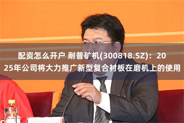 配资怎么开户 耐普矿机(300818.SZ)：2025年公司将大力推广新型复合衬板在磨机上的使用