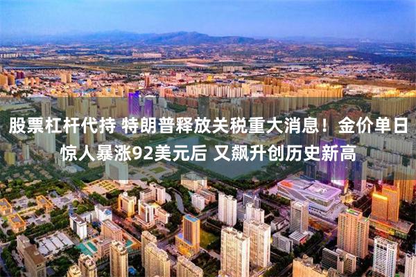 股票杠杆代持 特朗普释放关税重大消息！金价单日惊人暴涨92美元后 又飙升创历史新高