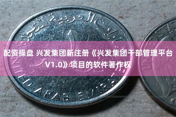 配资操盘 兴发集团新注册《兴发集团干部管理平台V1.0》项目的软件著作权