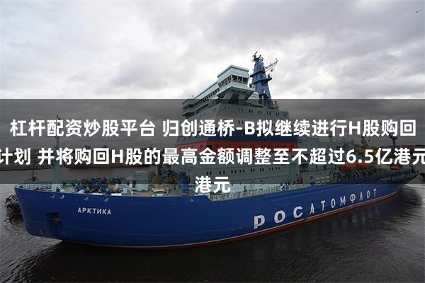 杠杆配资炒股平台 归创通桥-B拟继续进行H股购回计划 并将购回H股的最高金额调整至不超过6.5亿港元
