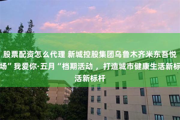 股票配资怎么代理 新城控股集团乌鲁木齐米东吾悦广场”我爱你·五月“档期活动 ，打造城市健康生活新标杆