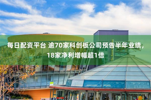 每日配资平台 逾70家科创板公司预告半年业绩，18家净利增幅超1倍