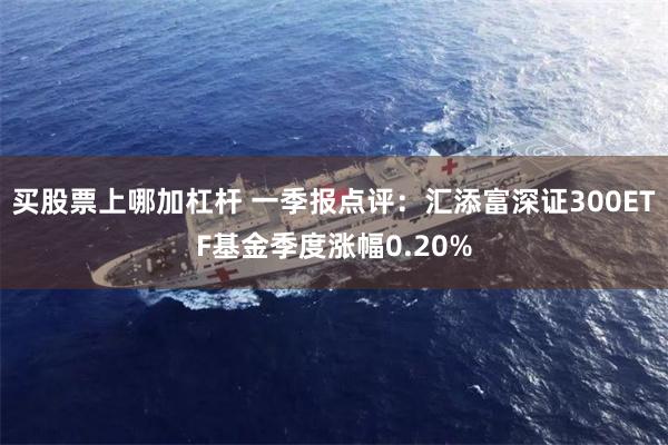 买股票上哪加杠杆 一季报点评：汇添富深证300ETF基金季度涨幅0.20%