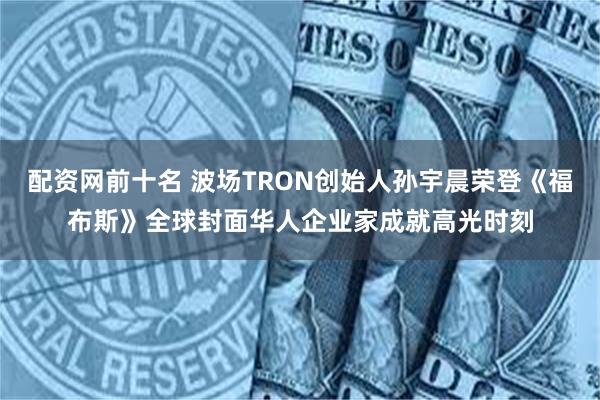 配资网前十名 波场TRON创始人孙宇晨荣登《福布斯》全球封面华人企业家成就高光时刻