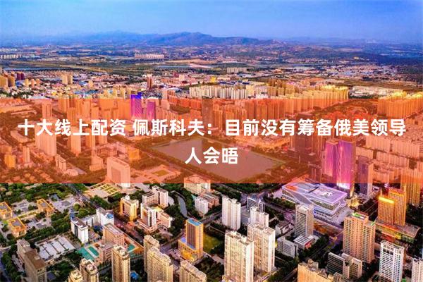十大线上配资 佩斯科夫：目前没有筹备俄美领导人会晤