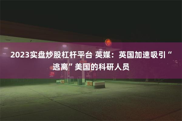 2023实盘炒股杠杆平台 英媒：英国加速吸引“逃离”美国的科研人员
