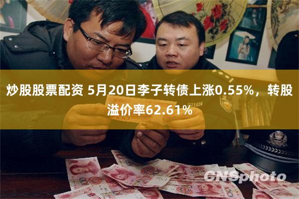 炒股股票配资 5月20日李子转债上涨0.55%，转股溢价率62.61%
