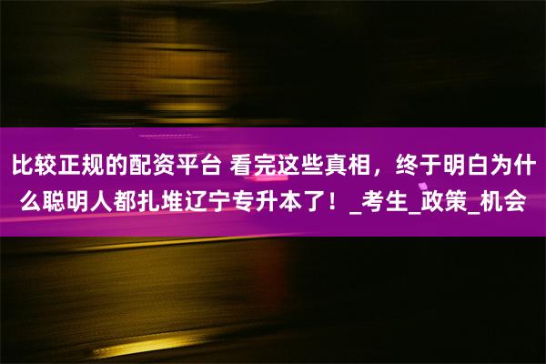 比较正规的配资平台 看完这些真相，终于明白为什么聪明人都扎堆辽宁专升本了！_考生_政策_机会