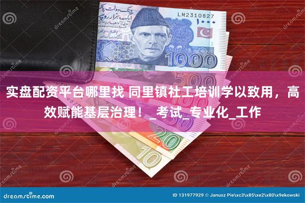 实盘配资平台哪里找 同里镇社工培训学以致用，高效赋能基层治理！_考试_专业化_工作
