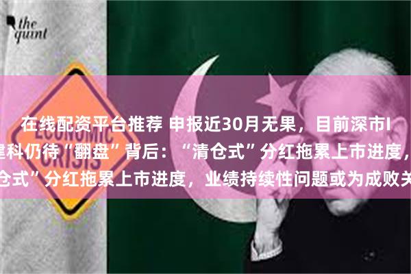 在线配资平台推荐 申报近30月无果，目前深市IPO最大钉子户——广东建科仍待“翻盘”背后：“清仓式”分红拖累上市进度，业绩持续性问题或为成败关键