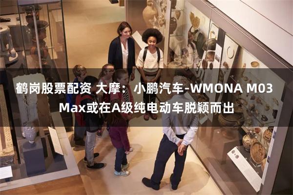 鹤岗股票配资 大摩：小鹏汽车-WMONA M03 Max或在A级纯电动车脱颖而出