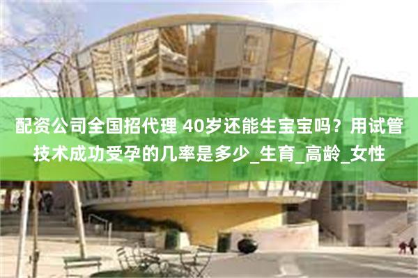 配资公司全国招代理 40岁还能生宝宝吗？用试管技术成功受孕的几率是多少_生育_高龄_女性