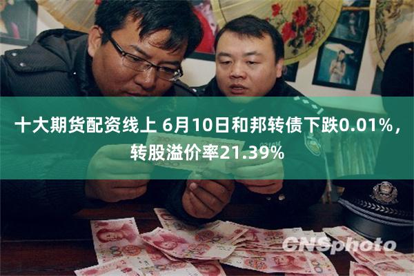十大期货配资线上 6月10日和邦转债下跌0.01%，转股溢价率21.39%