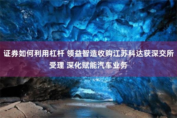 证券如何利用杠杆 领益智造收购江苏科达获深交所受理 深化赋能汽车业务