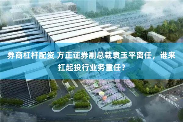 券商杠杆配资 方正证券副总裁袁玉平离任，谁来扛起投行业务重任？