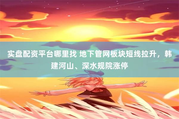 实盘配资平台哪里找 地下管网板块短线拉升，韩建河山、深水规院涨停