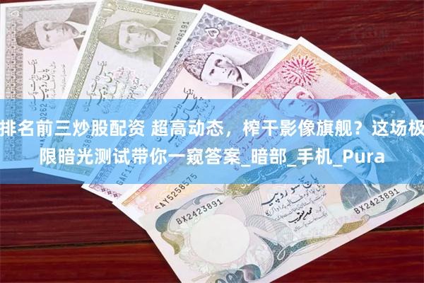 排名前三炒股配资 超高动态，榨干影像旗舰？这场极限暗光测试带你一窥答案_暗部_手机_Pura