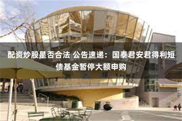 配资炒股是否合法 公告速递：国泰君安君得利短债基金暂停大额申购